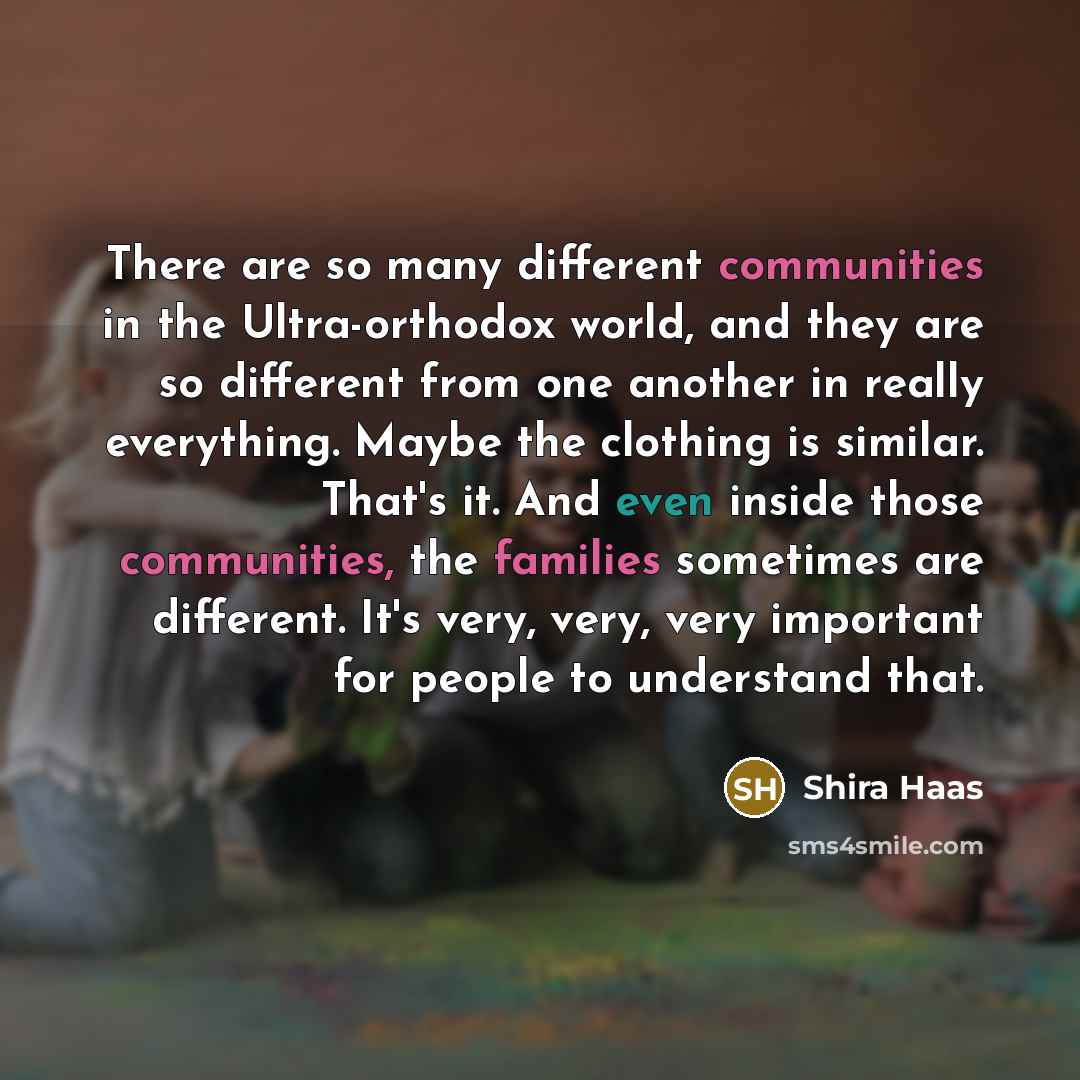 “There are so many different communities in the Ultra-orthodox world, and they are so different from one another in really everything. Maybe the clothing is similar. That's it. And even inside those communities, the families sometimes are different. It's very, very, very important for people to…” quote by Shira Haas