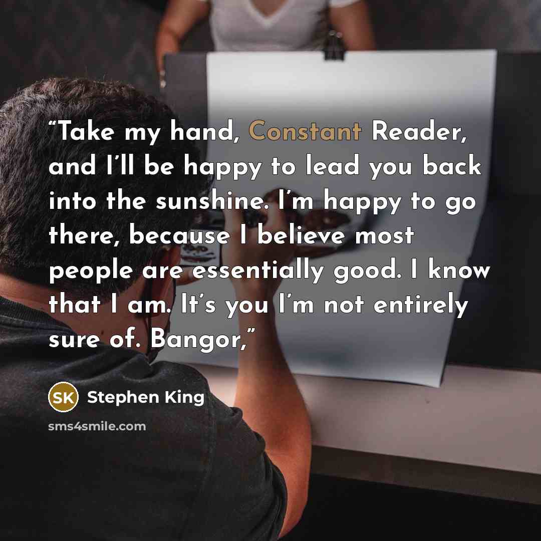 “Take my hand, Constant Reader, and I’ll be happy to lead you back into the sunshine. I’m happy to go there, because I believe most people are essentially good. I know that I am. It’s you I’m not entirely sure of. Bangor,” quote by Stephen King