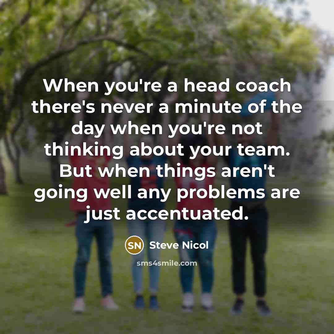 “When you're a head coach there's never a minute of the day when you're not thinking about your team. But when things aren't going well any problems are just accentuated.” quote by Steve Nicol