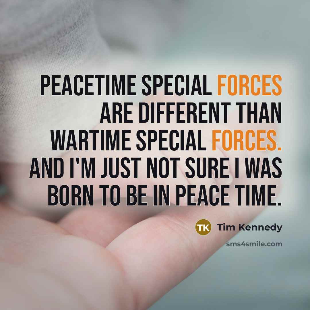 “Peacetime Special Forces are different than wartime Special Forces. And I'm just not sure I was born to be in peace time.” quote by Tim Kennedy