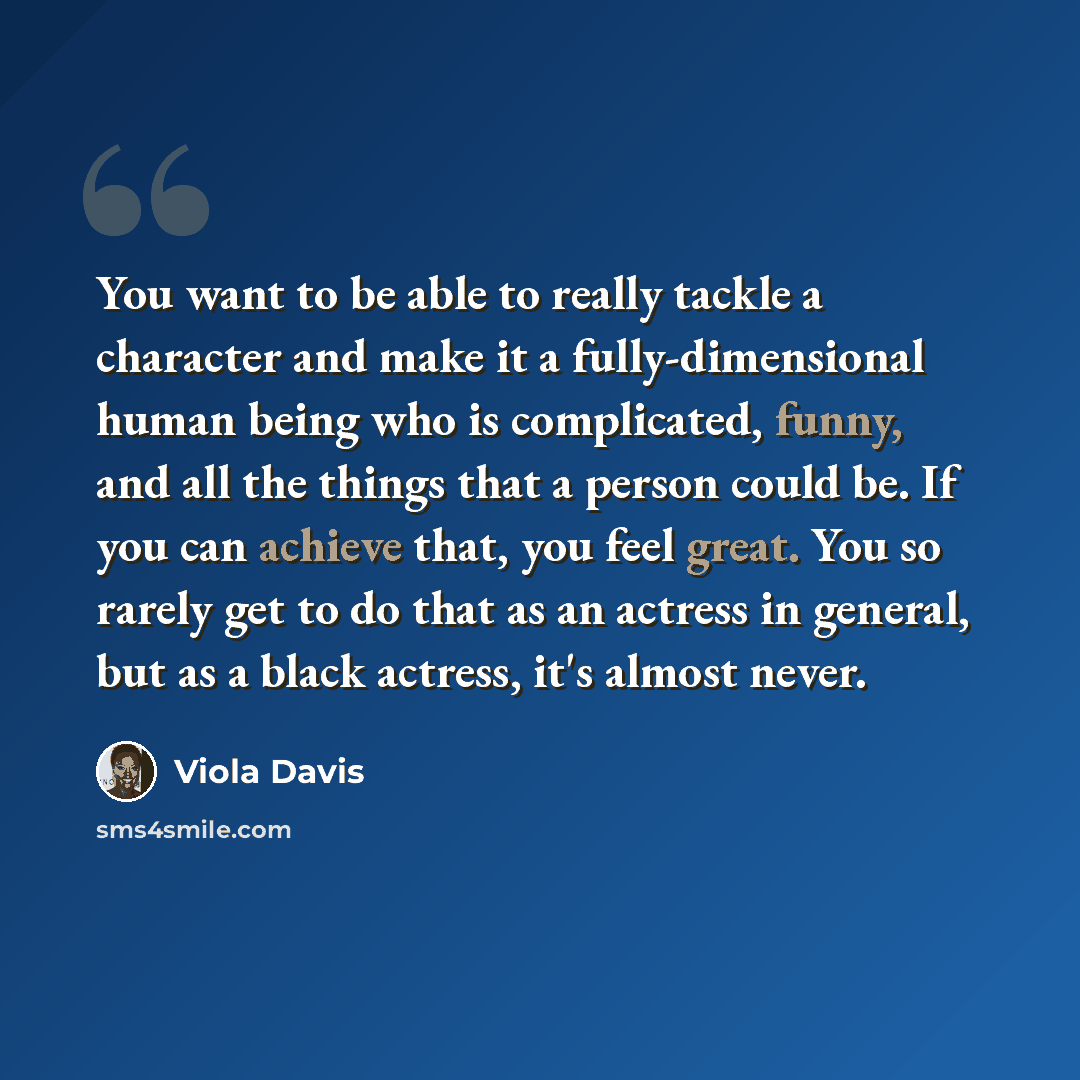 “You want to be able to really tackle a character and make it a fully-dimensional human being who is complicated, funny, and all the things that a person could be. If you can achieve that, you feel great. You so rarely get to do that as an actress in general, but as a black actress, it's almost…” quote by Viola Davis