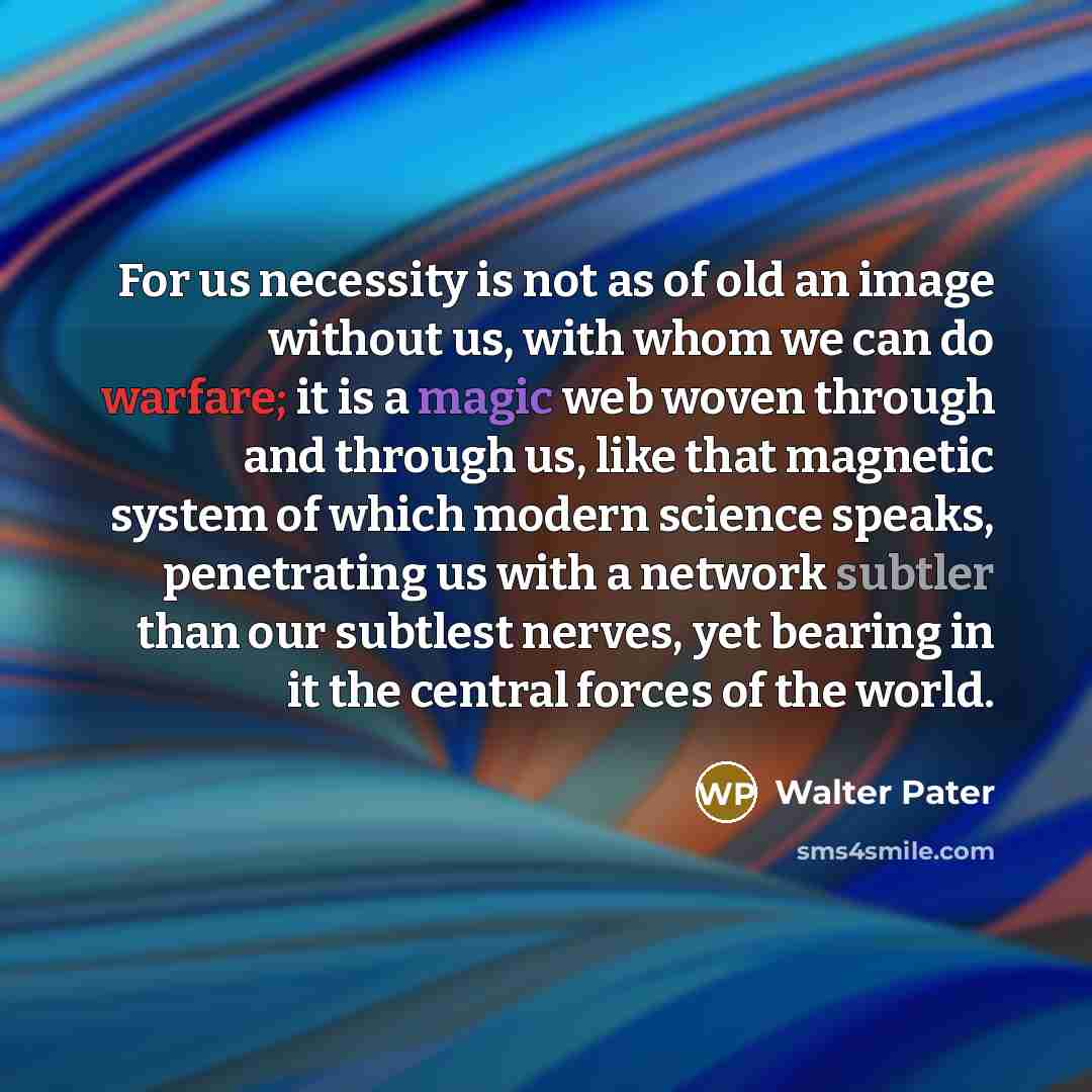 “For us necessity is not as of old an image without us, with whom we can do warfare; it is a magic web woven through and through us, like that magnetic system of which modern science speaks, penetrating us with a network subtler than our subtlest nerves, yet bearing in it the central forces of the…” quote by Walter Pater