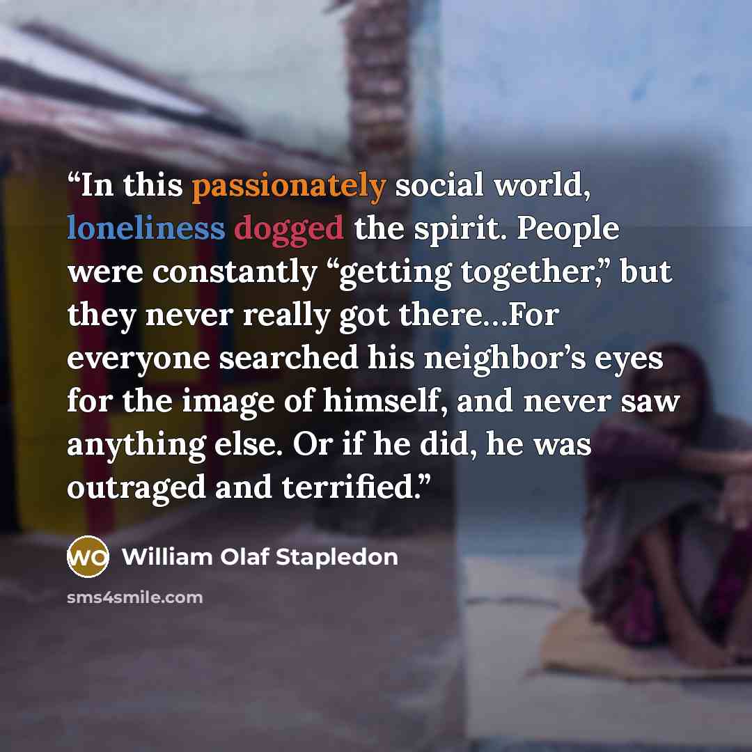 “In this passionately social world, loneliness dogged the spirit. People were constantly “getting together,” but they never really got there…For everyone searched his neighbor’s eyes for the image of himself, and never saw anything else. Or if he did, he was outraged and terrified.” quote by William Olaf Stapledon