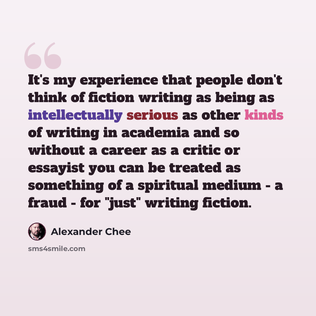 “It's my experience that people don't think of fiction writing as being as intellectually serious as other kinds of writing in academia and so without a career as a critic or essayist you can be treated as something of a spiritual medium - a fraud - for "just" writing fiction.” quote by Alexander Chee