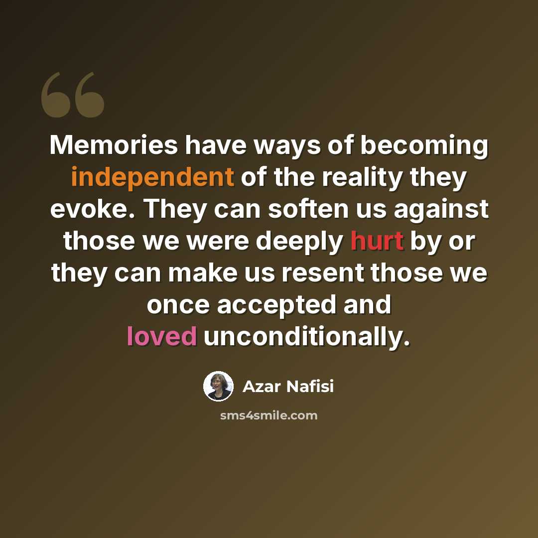 “Memories have ways of becoming independent of the reality they evoke. They can soften us against those we were deeply hurt by or they can make us resent those we once accepted and loved unconditionally.” quote by Azar Nafisi