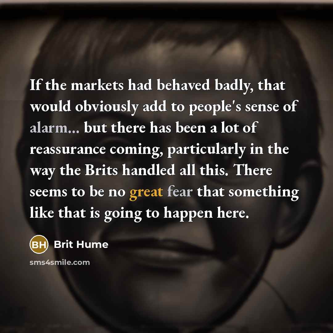 “If the markets had behaved badly, that would obviously add to people's sense of alarm... but there has been a lot of reassurance coming, particularly in the way the Brits handled all this. There seems to be no great fear that something like that is going to happen here.” quote by Brit Hume