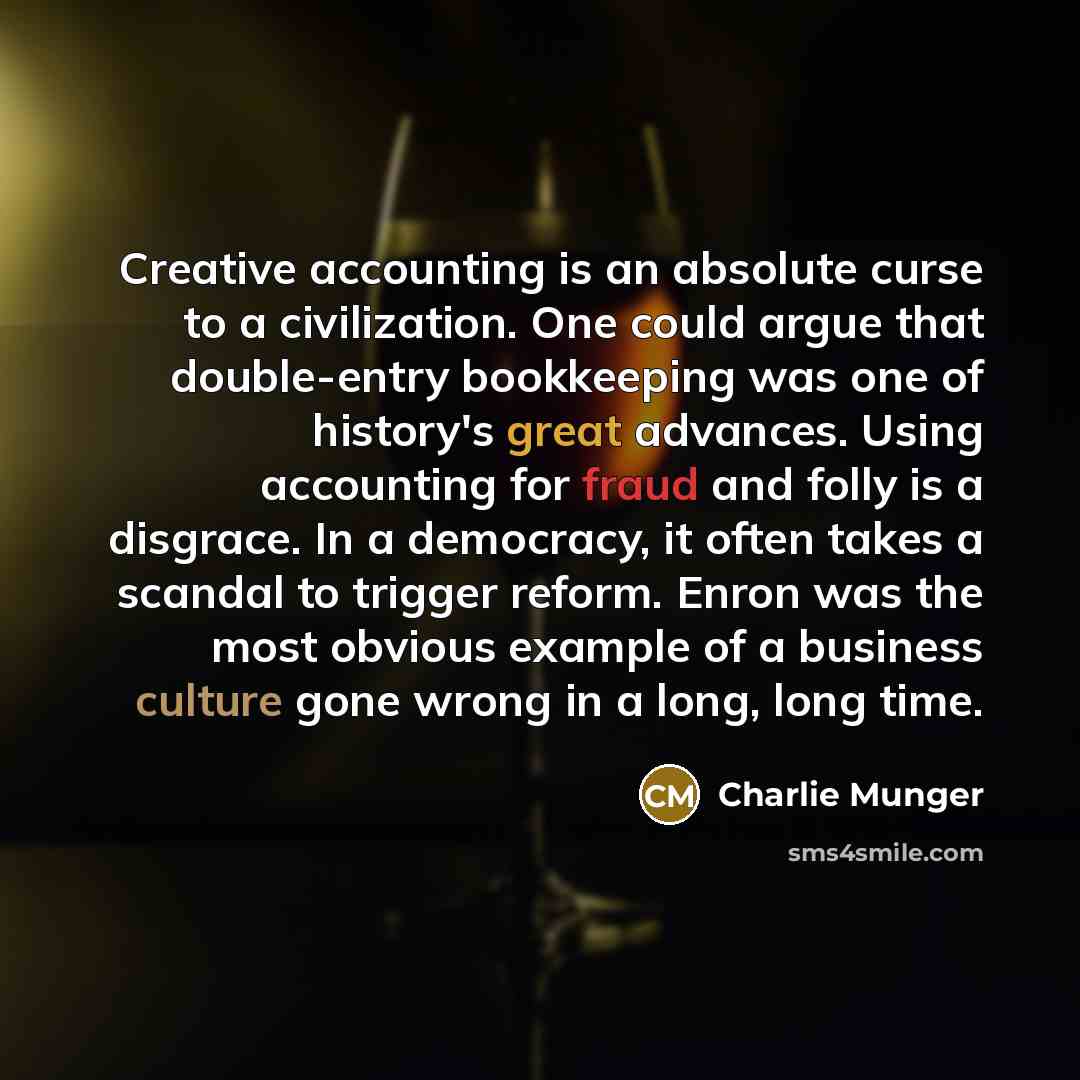 “Creative accounting is an absolute curse to a civilization. One could argue that double-entry bookkeeping was one of history's great advances. Using accounting for fraud and folly is a disgrace. In a democracy, it often takes a scandal to trigger reform. Enron was the most obvious example of a…” quote by Charlie Munger