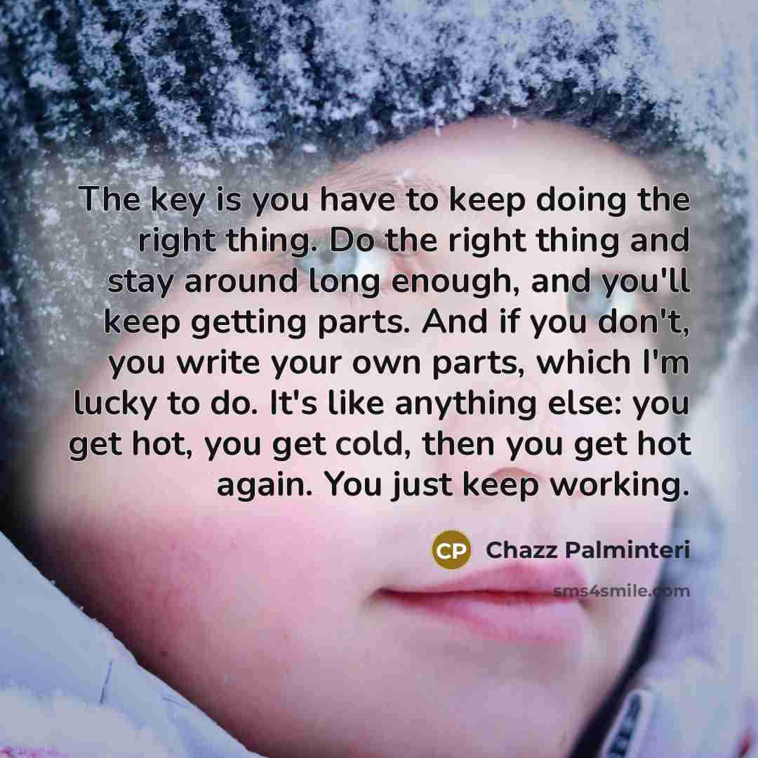 “The key is you have to keep doing the right thing. Do the right thing and stay around long enough, and you'll keep getting parts. And if you don't, you write your own parts, which I'm lucky to do. It's like anything else: you get hot, you get cold, then you get hot again. You just keep working.” quote by Chazz Palminteri
