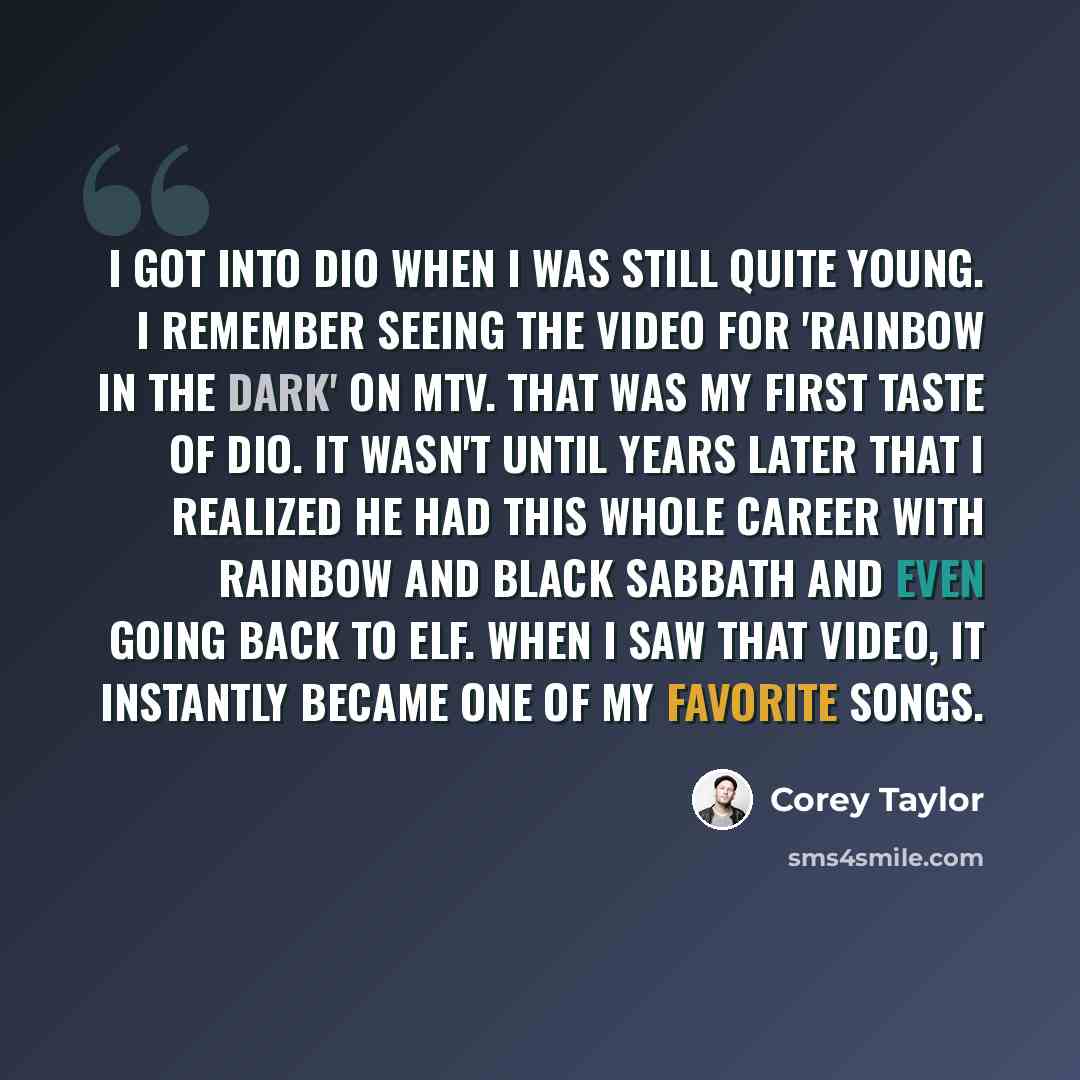 “I got into Dio when I was still quite young. I remember seeing the video for 'Rainbow In The Dark' on MTV. That was my first taste of Dio. It wasn't until years later that I realized he had this whole career with Rainbow and Black Sabbath and even going back to Elf. When I saw that video, it…” quote by Corey Taylor