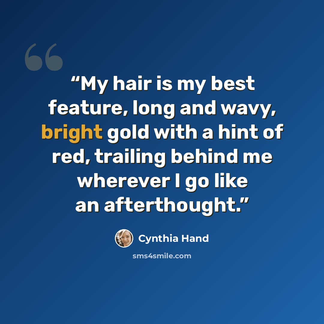 “My hair is my best feature, long and wavy, bright gold with a hint of red, trailing behind me wherever I go like an afterthought.” quote by Cynthia Hand