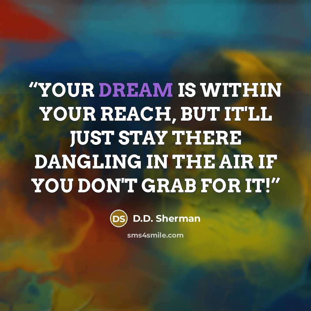 “YOUR DREAM IS WITHIN YOUR REACH, BUT IT'LL JUST STAY THERE DANGLING IN THE AIR IF YOU DON'T GRAB FOR IT!” quote by D.D. Sherman