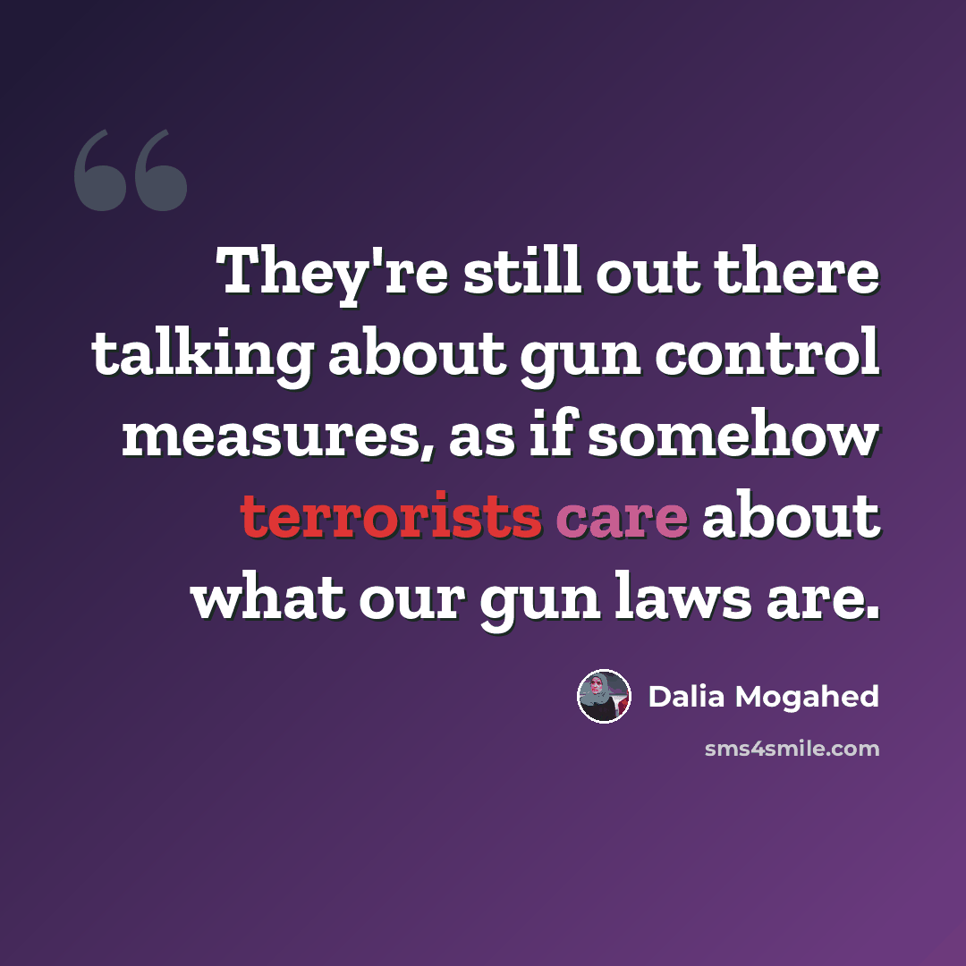 “They're still out there talking about gun control measures, as if somehow terrorists care about what our gun laws are.” quote by Dalia Mogahed