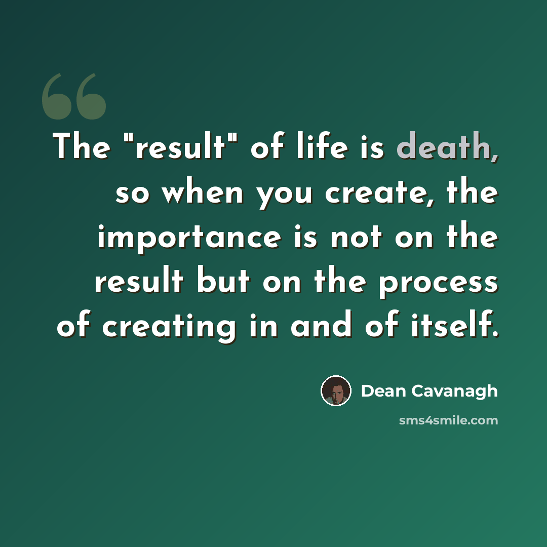 “The "result" of life is death, so when you create, the importance is not on the result but on the process of creating in and of itself.” quote by Dean Cavanagh
