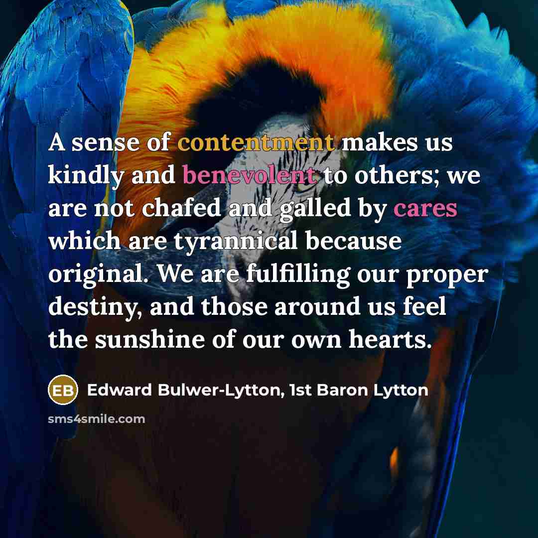 “A sense of contentment makes us kindly and benevolent to others; we are not chafed and galled by cares which are tyrannical because original. We are fulfilling our proper destiny, and those around us feel the sunshine of our own hearts.” quote by Edward Bulwer-Lytton, 1st Baron Lytton