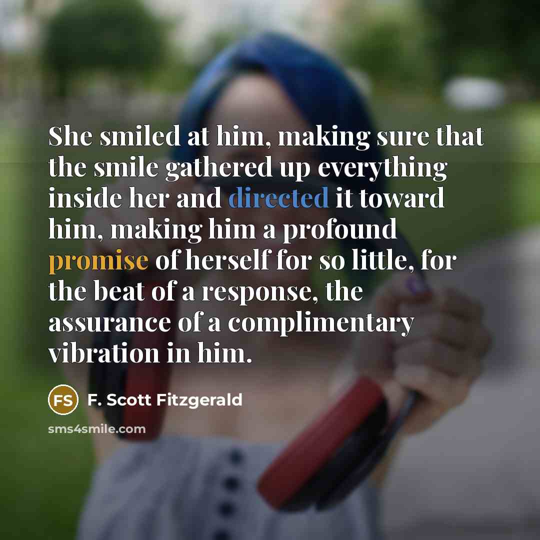 “She smiled at him, making sure that the smile gathered up everything inside her and directed it toward him, making him a profound promise of herself for so little, for the beat of a response, the assurance of a complimentary vibration in him.” quote by F. Scott Fitzgerald