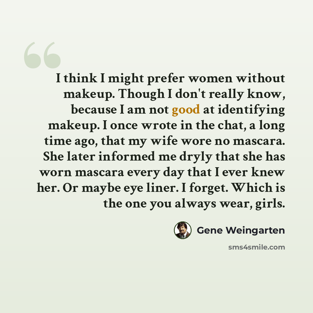 “I think I might prefer women without makeup. Though I don't really know, because I am not good at identifying makeup. I once wrote in the chat, a long time ago, that my wife wore no mascara. She later informed me dryly that she has worn mascara every day that I ever knew her. Or maybe eye liner. I…” quote by Gene Weingarten