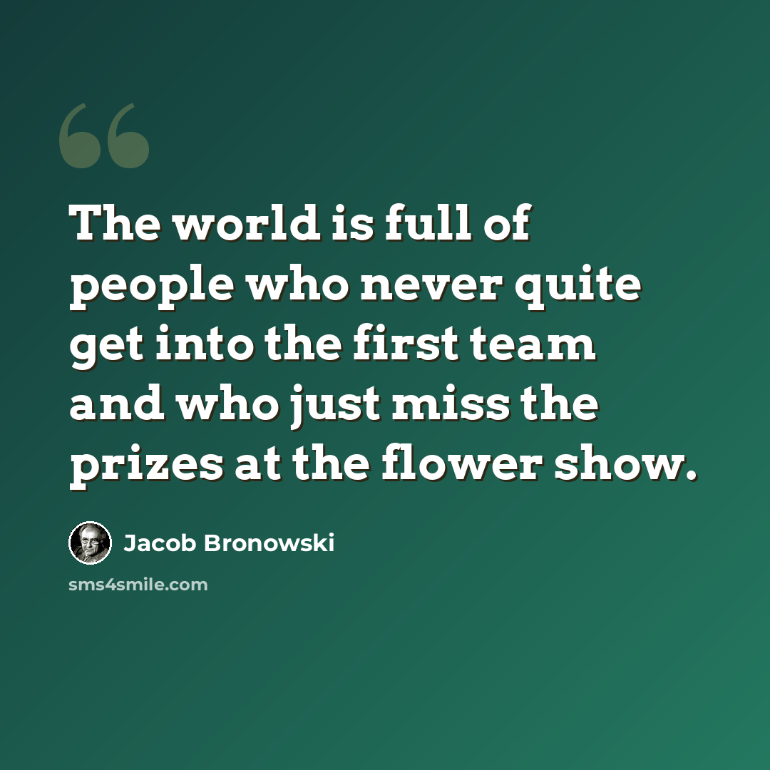 “The world is full of people who never quite get into the first team and who just miss the prizes at the flower show.” quote by Jacob Bronowski