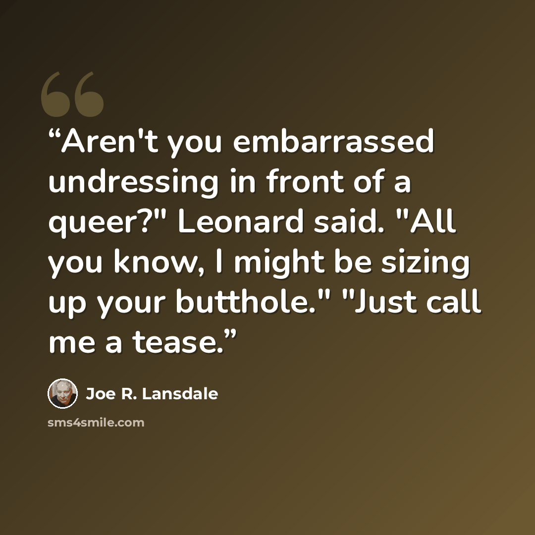 “Aren't you embarrassed undressing in front of a queer?" Leonard said. "All you know, I might be sizing up your butthole." "Just call me a tease.” quote by Joe R. Lansdale