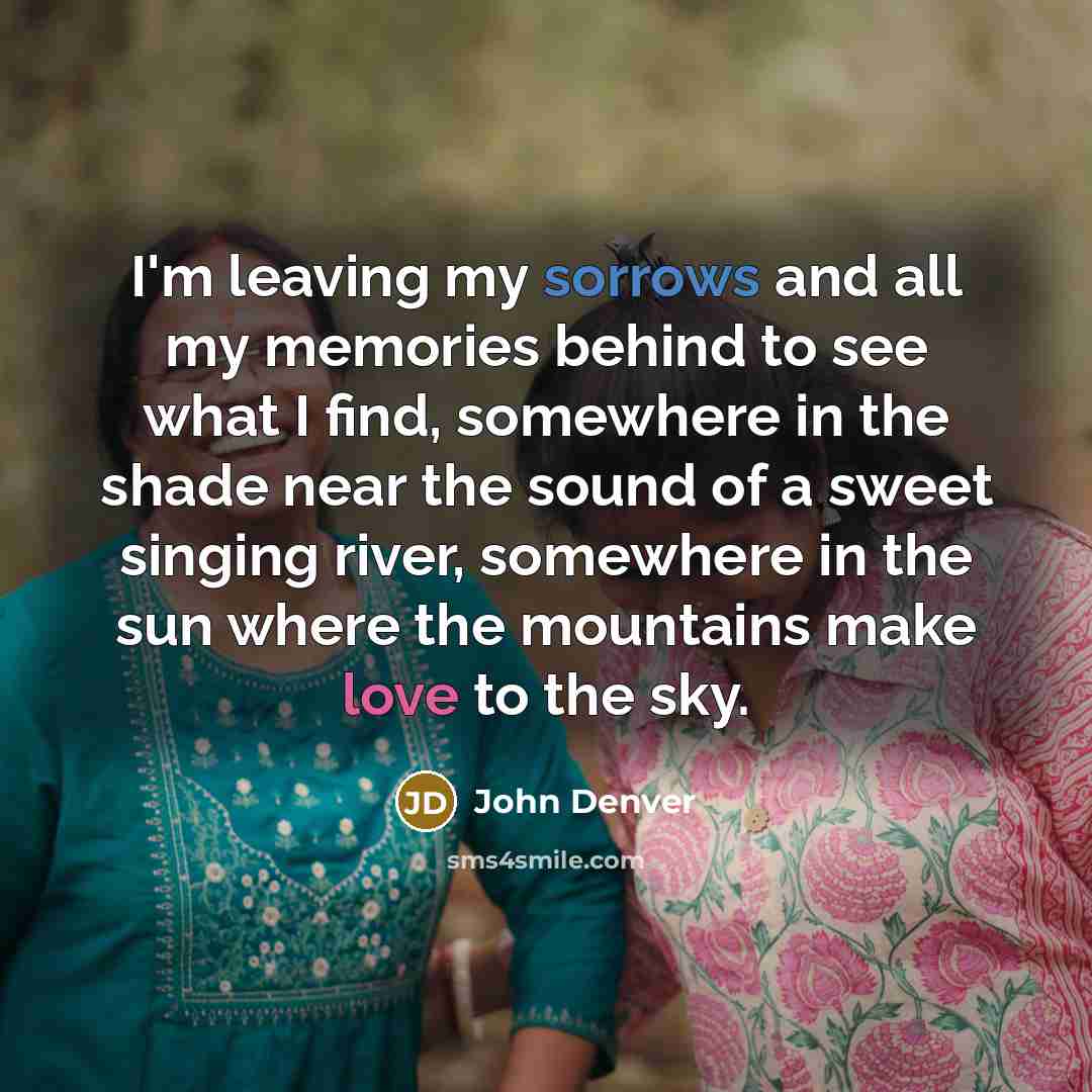 “I'm leaving my sorrows and all my memories behind to see what I find, somewhere in the shade near the sound of a sweet singing river, somewhere in the sun where the mountains make love to the sky.” quote by John Denver