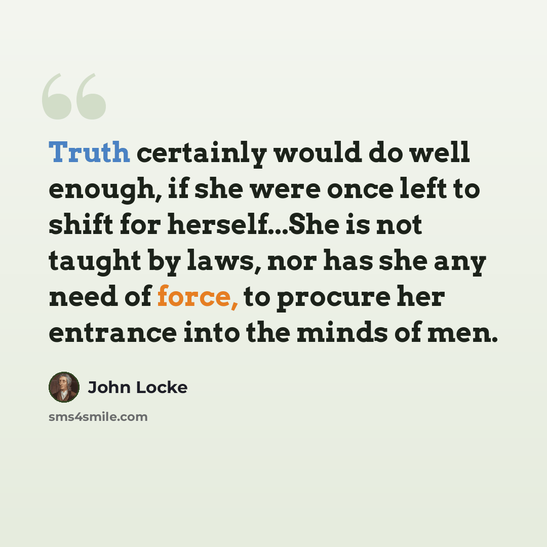 “Truth certainly would do well enough, if she were once left to shift for herself...She is not taught by laws, nor has she any need of force, to procure her entrance into the minds of men.” quote by John Locke
