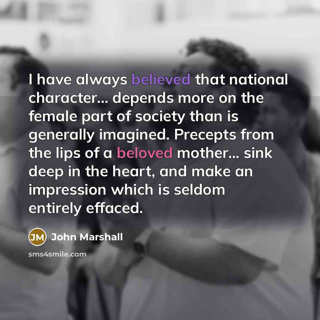 “I have always believed that national character... depends more on the female part of society than is generally imagined. Precepts from the lips of a beloved mother... sink deep in the heart, and make an impression which is seldom entirely effaced.” quote by John Marshall