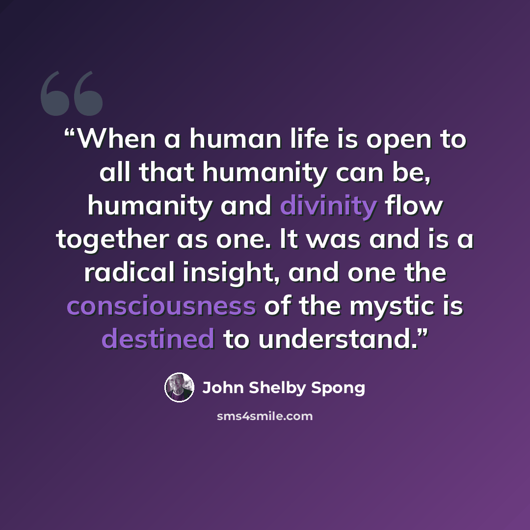 “When a human life is open to all that humanity can be, humanity and divinity flow together as one. It was and is a radical insight, and one the consciousness of the mystic is destined to understand.” quote by John Shelby Spong