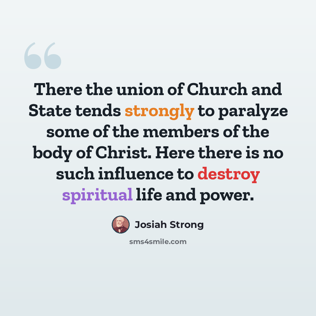 “There the union of Church and State tends strongly to paralyze some of the members of the body of Christ. Here there is no such influence to destroy spiritual life and power.” quote by Josiah Strong