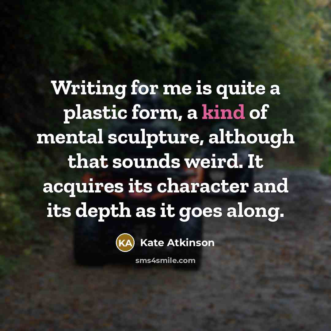 “Writing for me is quite a plastic form, a kind of mental sculpture, although that sounds weird. It acquires its character and its depth as it goes along.” quote by Kate Atkinson