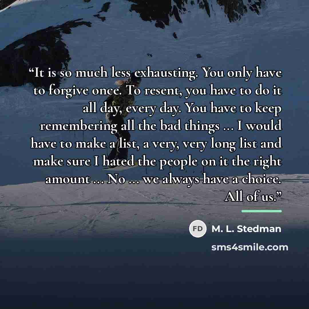 “It is so much less exhausting. You only have to forgive once. To resent, you have to do it all day, every day. You have to keep remembering all the bad things ... I would have to make a list, a very, very long list and make sure I hated the people on it the right amount ... No ... we always have a…” quote by M. L. Stedman
