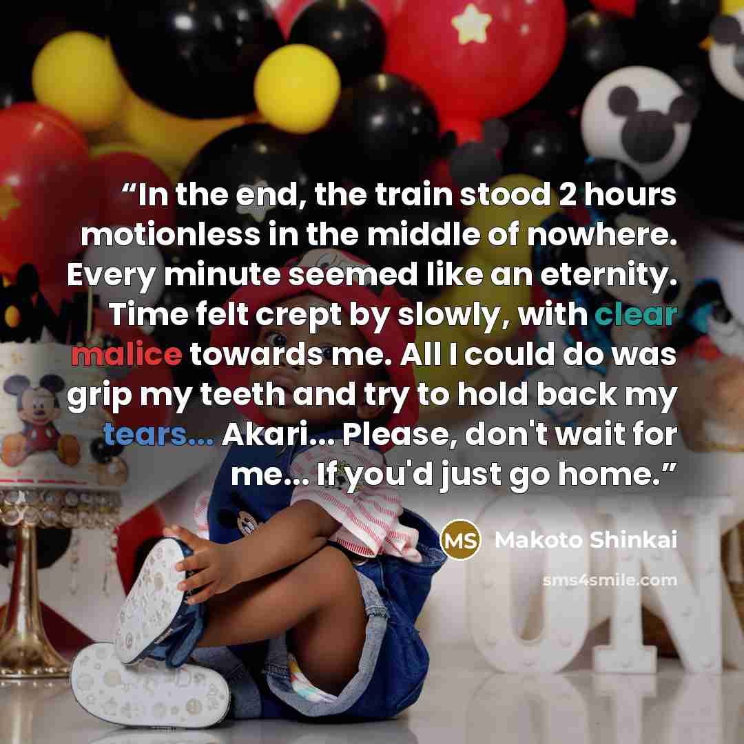 “In the end, the train stood 2 hours motionless in the middle of nowhere. Every minute seemed like an eternity. Time felt crept by slowly, with clear malice towards me. All I could do was grip my teeth and try to hold back my tears... Akari... Please, don't wait for me... If you'd just go home.” quote by Makoto Shinkai