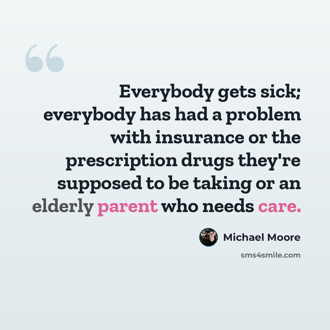 “Everybody gets sick; everybody has had a problem with insurance or the prescription drugs they're supposed to be taking or an elderly parent who needs care.” quote by Michael Moore