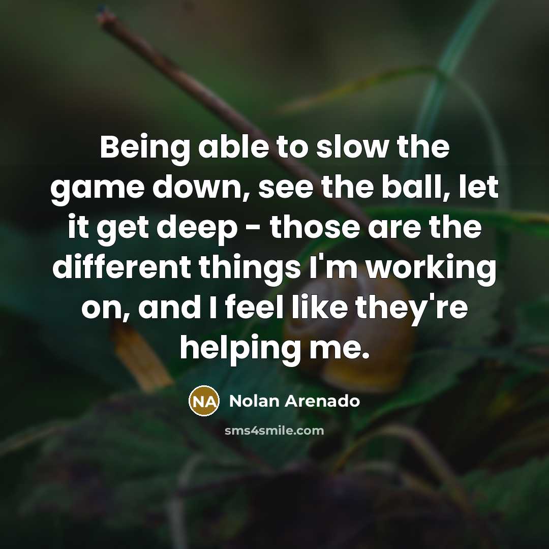 “Being able to slow the game down, see the ball, let it get deep - those are the different things I'm working on, and I feel like they're helping me.” quote by Nolan Arenado