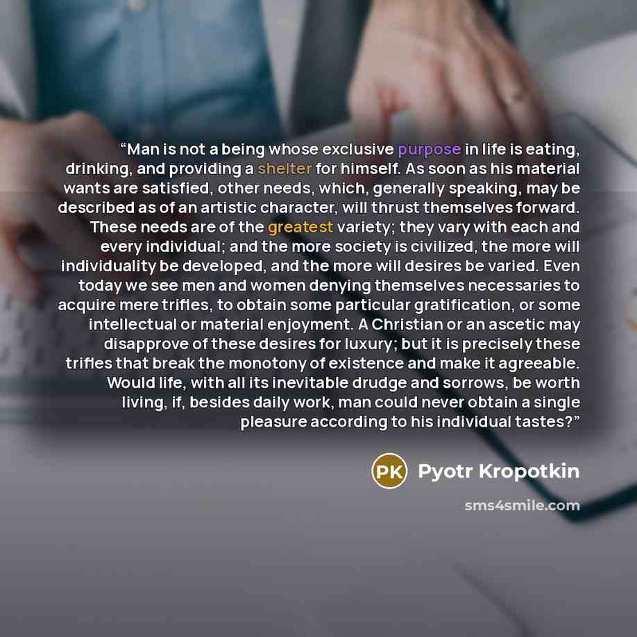 “Man is not a being whose exclusive purpose in life is eating, drinking, and providing a shelter for himself. As soon as his material wants are satisfied, other needs, which, generally speaking, may be described as of an artistic character, will thrust themselves forward. These needs are of the…” quote by Pyotr Kropotkin