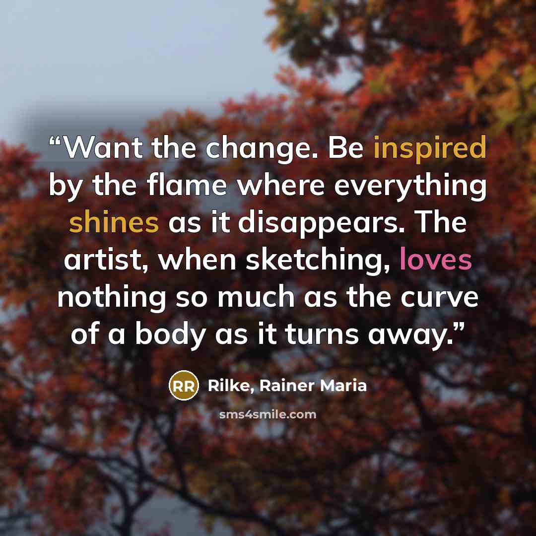 “Want the change. Be inspired by the flame where everything shines as it disappears. The artist, when sketching, loves nothing so much as the curve of a body as it turns away.” quote by Rilke, Rainer Maria