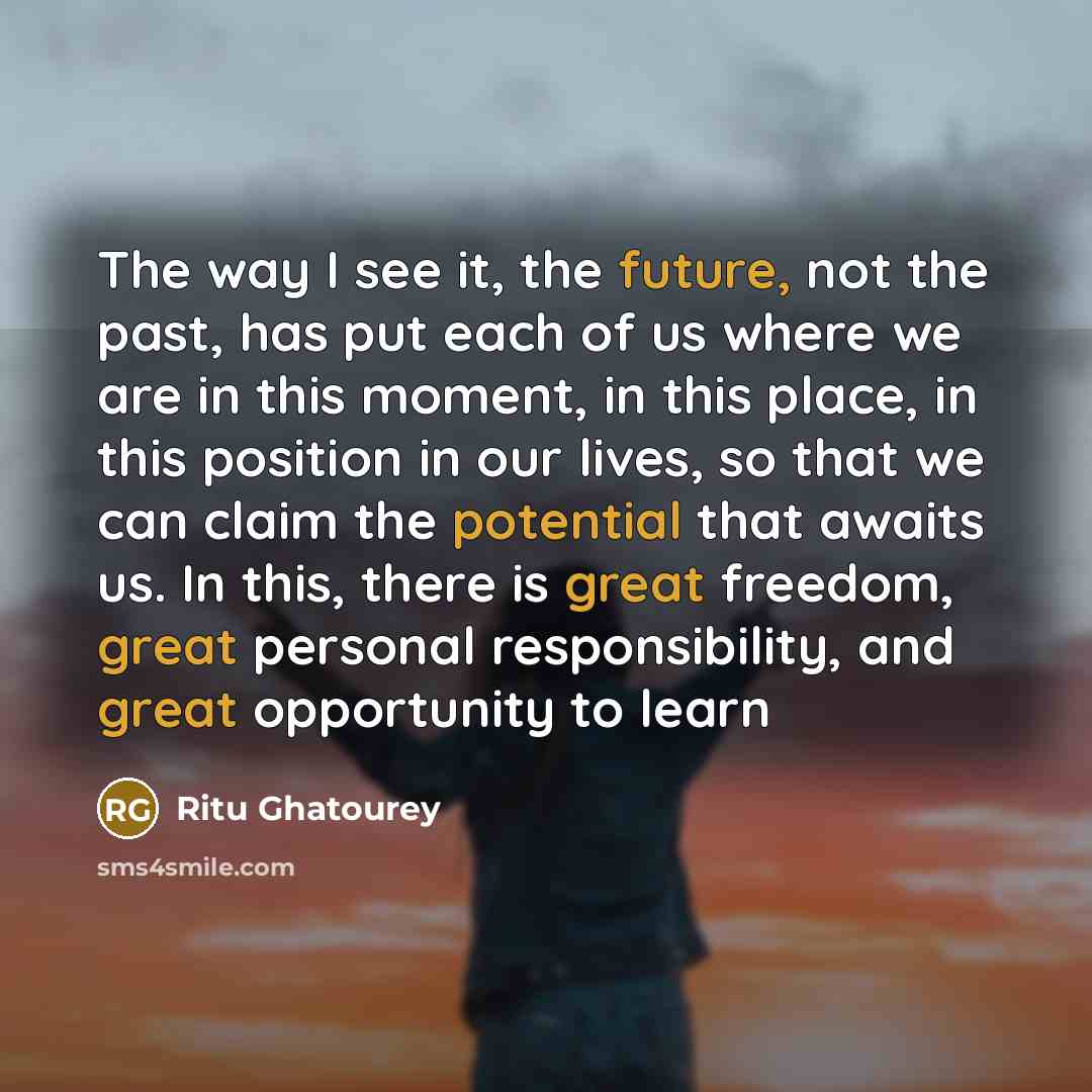 “The way I see it, the future, not the past, has put each of us where we are in this moment, in this place, in this position in our lives, so that we can claim the potential that awaits us. In this, there is great freedom, great personal responsibility, and great opportunity to learn” quote by Ritu Ghatourey