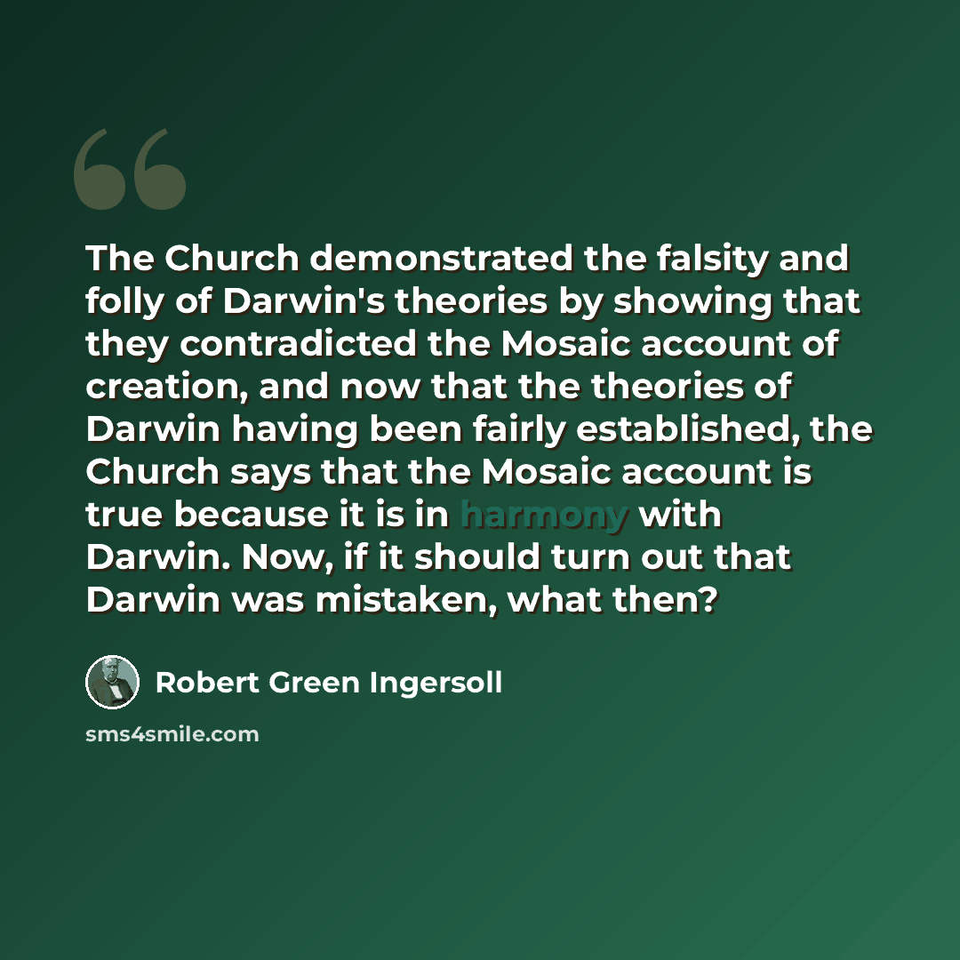 “The Church demonstrated the falsity and folly of Darwin's theories by showing that they contradicted the Mosaic account of creation, and now that the theories of Darwin having been fairly established, the Church says that the Mosaic account is true because it is in harmony with Darwin. Now, if it…” quote by Robert Green Ingersoll