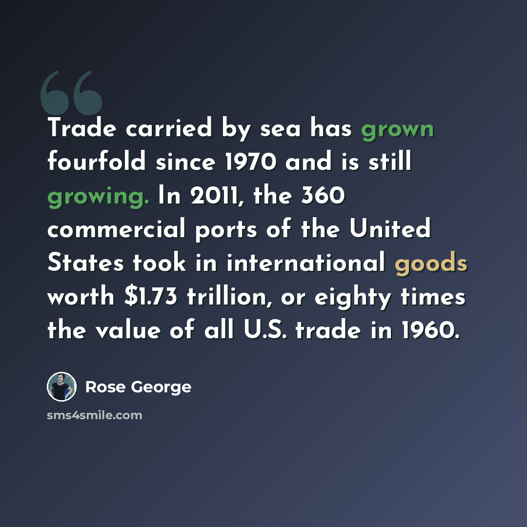 “Trade carried by sea has grown fourfold since 1970 and is still growing. In 2011, the 360 commercial ports of the United States took in international goods worth $1.73 trillion, or eighty times the value of all U.S. trade in 1960.” quote by Rose George