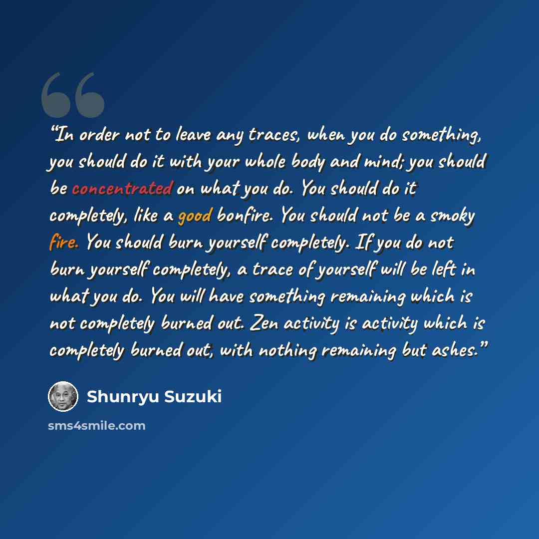 “In order not to leave any traces, when you do something, you should do it with your whole body and mind; you should be concentrated on what you do. You should do it completely, like a good bonfire. You should not be a smoky fire. You should burn yourself completely. If you do not burn yourself…” quote by Shunryu Suzuki