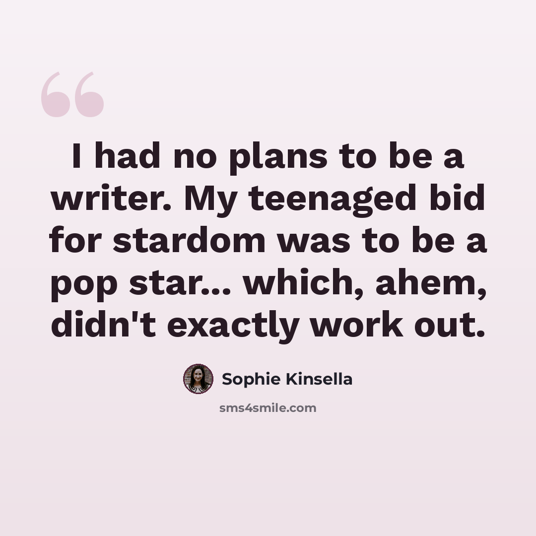 “I had no plans to be a writer. My teenaged bid for stardom was to be a pop star... which, ahem, didn't exactly work out.” quote by Sophie Kinsella