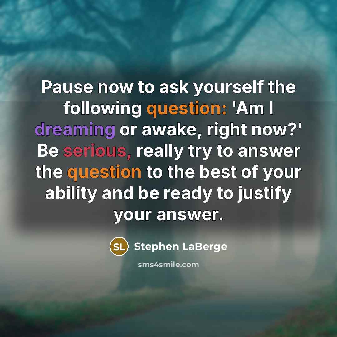“Pause now to ask yourself the following question: 'Am I dreaming or awake, right now?' Be serious, really try to answer the question to the best of your ability and be ready to justify your answer.” quote by Stephen LaBerge