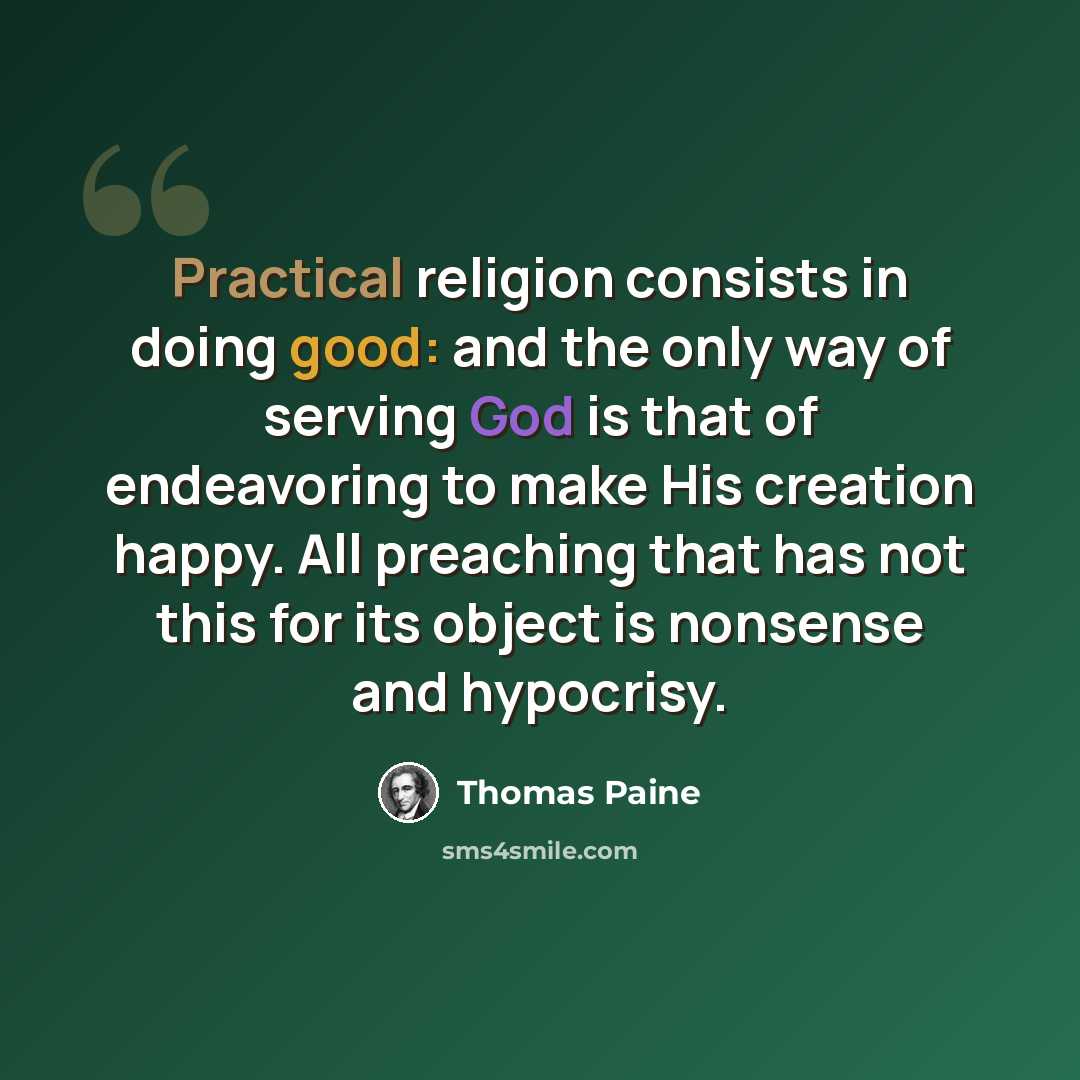 “Practical religion consists in doing good: and the only way of serving God is that of endeavoring to make His creation happy. All preaching that has not this for its object is nonsense and hypocrisy.” quote by Thomas Paine