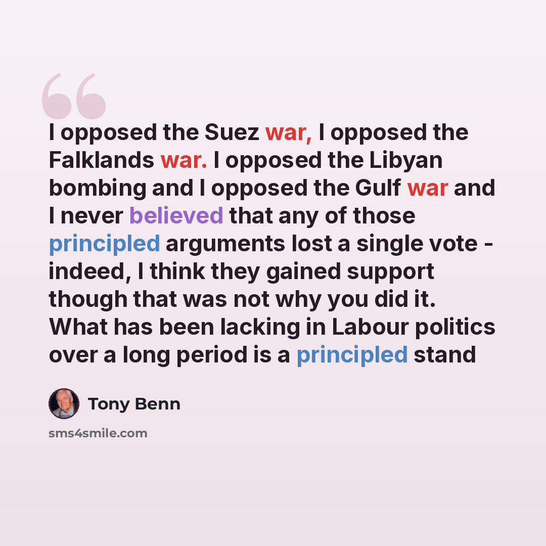 “I opposed the Suez war, I opposed the Falklands war. I opposed the Libyan bombing and I opposed the Gulf war and I never believed that any of those principled arguments lost a single vote - indeed, I think they gained support though that was not why you did it. What has been lacking in Labour…” quote by Tony Benn
