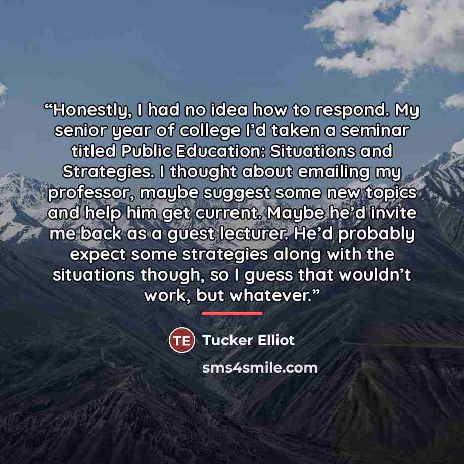 “Honestly, I had no idea how to respond. My senior year of college I’d taken a seminar titled Public Education: Situations and Strategies. I thought about emailing my professor, maybe suggest some new topics and help him get current. Maybe he’d invite me back as a guest lecturer. He’d probably…” quote by Tucker Elliot