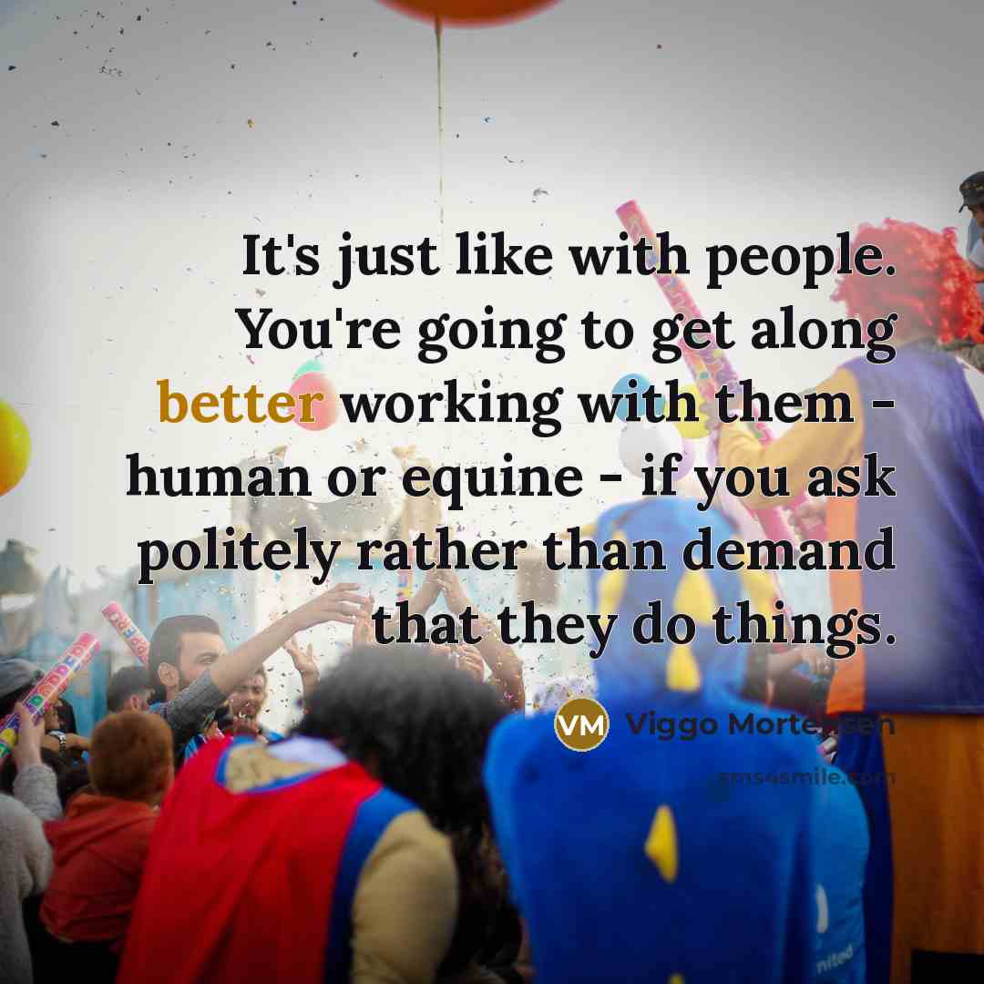 “It's just like with people. You're going to get along better working with them - human or equine - if you ask politely rather than demand that they do things.” quote by Viggo Mortensen