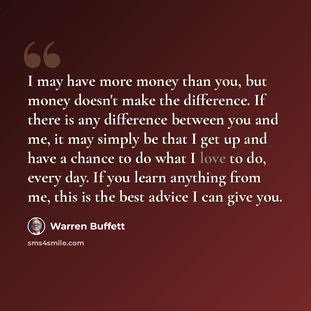 “I may have more money than you, but money doesn't make the difference. If there is any difference between you and me, it may simply be that I get up and have a chance to do what I love to do, every day. If you learn anything from me, this is the best advice I can give you.” quote by Warren Buffett
