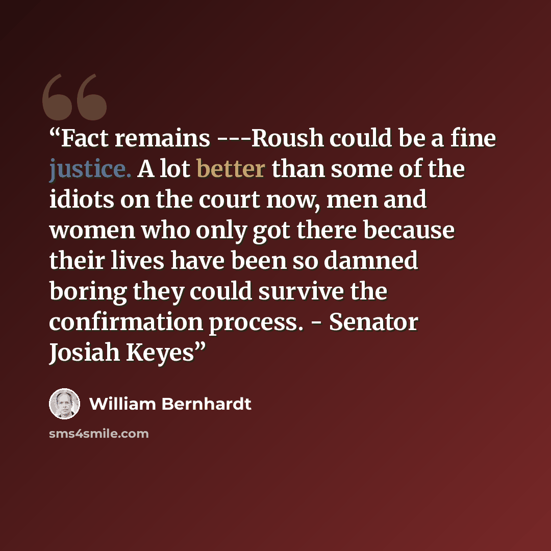 “Fact remains ---Roush could be a fine justice. A lot better than some of the idiots on the court now, men and women who only got there because their lives have been so damned boring they could survive the confirmation process. - Senator Josiah Keyes” quote by William Bernhardt