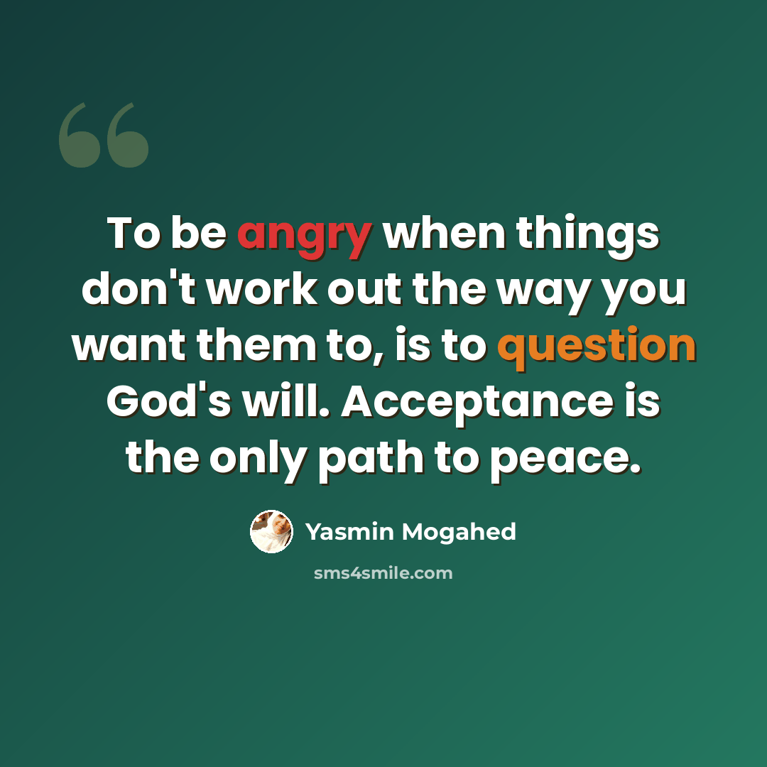 “To be angry when things don't work out the way you want them to, is to question God's will. Acceptance is the only path to peace.” quote by Yasmin Mogahed