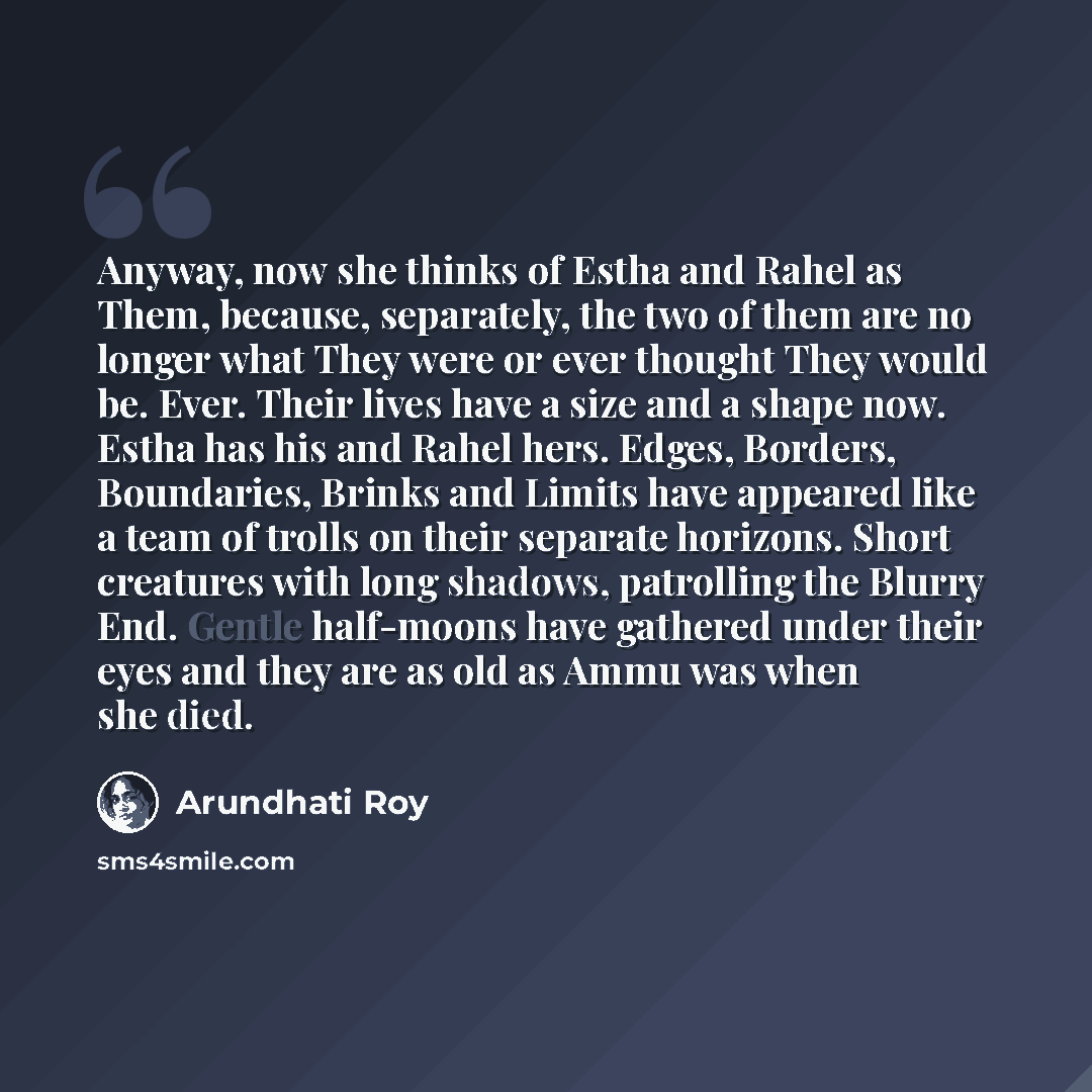 “Anyway, now she thinks of Estha and Rahel as Them, because, separately, the two of them are no longer what They were or ever thought They would be. Ever. Their lives have a size and a shape now. Estha has his and Rahel hers. Edges, Borders, Boundaries, Brinks and Limits have appeared like a team…” quote by Arundhati Roy