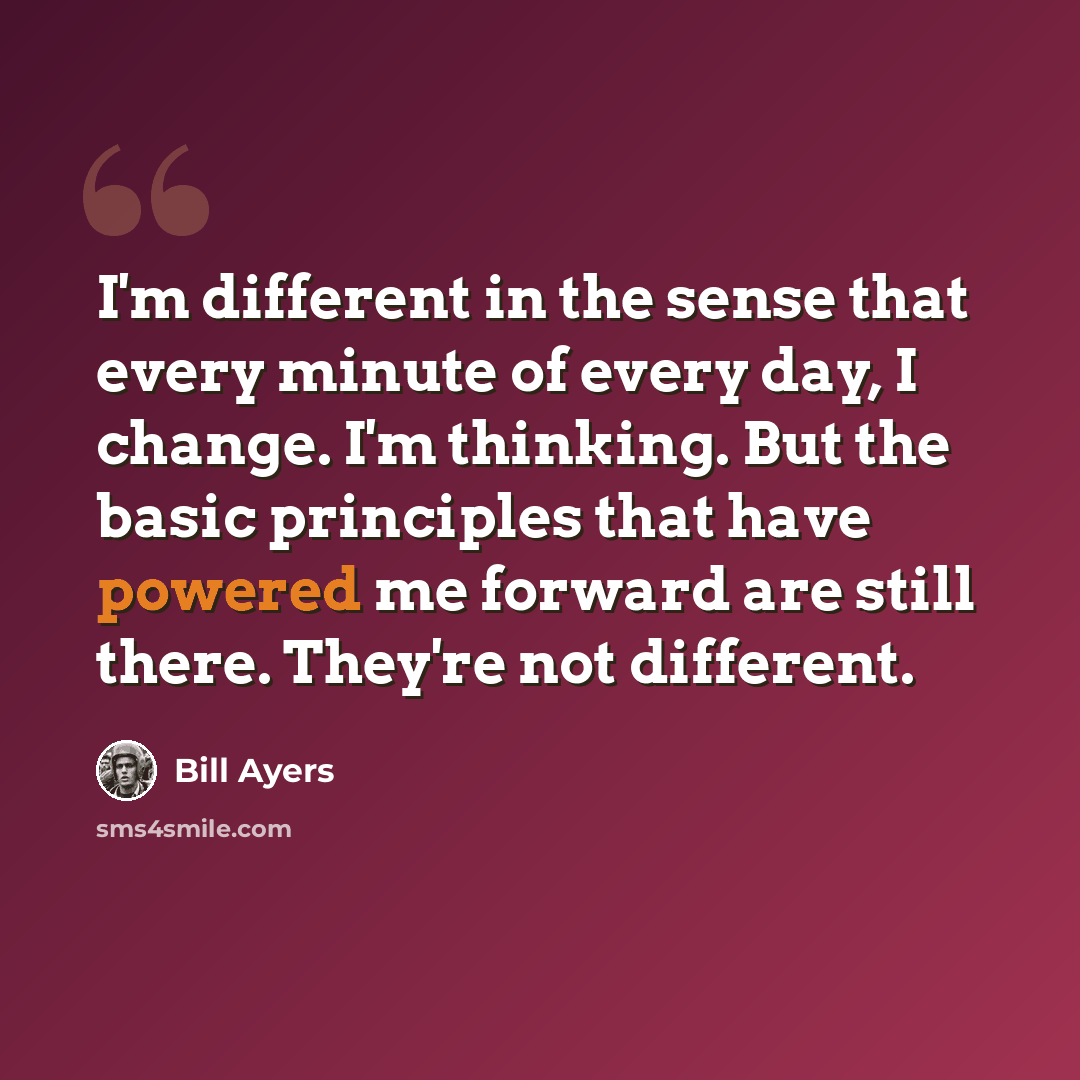 “I'm different in the sense that every minute of every day, I change. I'm thinking. But the basic principles that have powered me forward are still there. They're not different.” quote by Bill Ayers