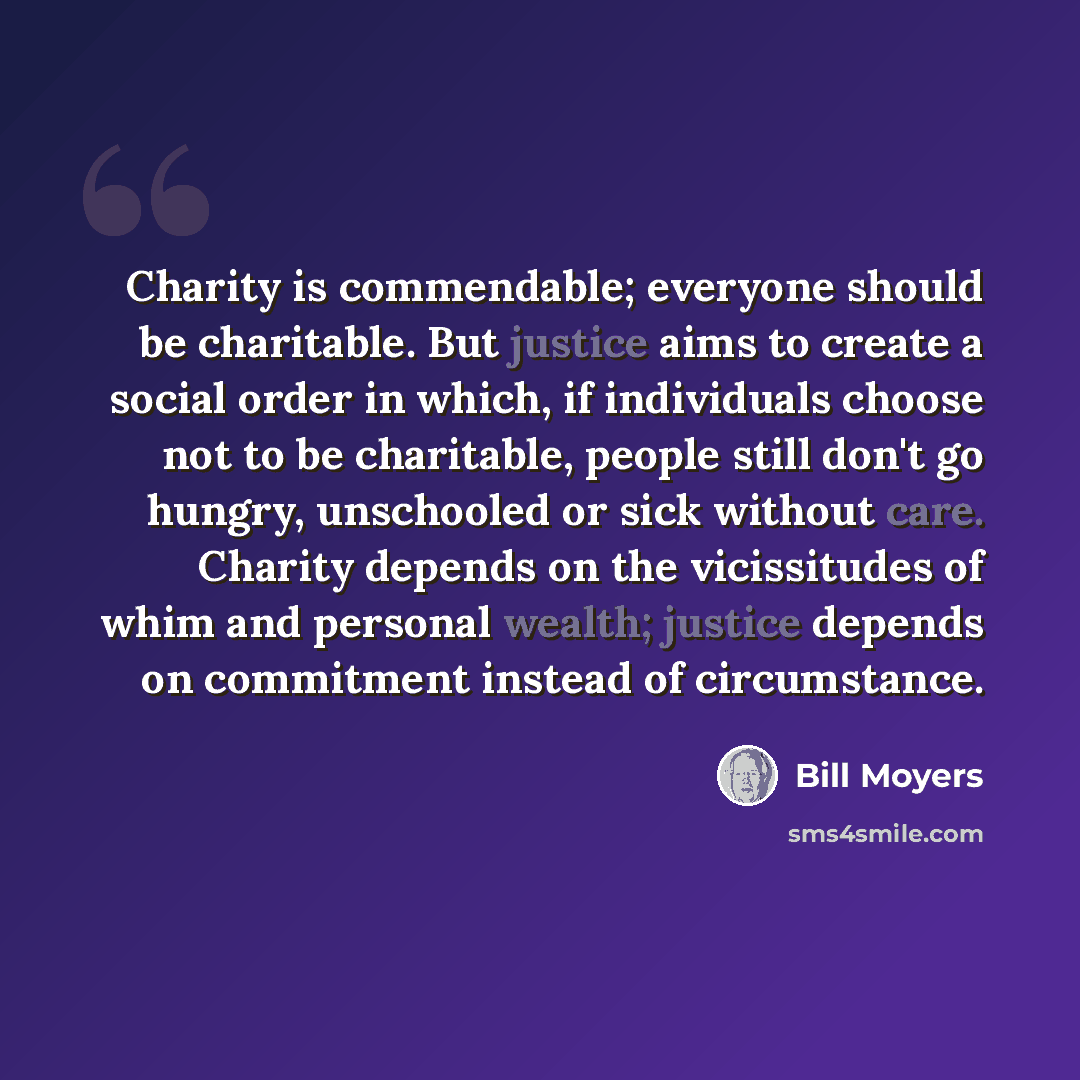 “Charity is commendable; everyone should be charitable. But justice aims to create a social order in which, if individuals choose not to be charitable, people still don't go hungry, unschooled or sick without care. Charity depends on the vicissitudes of whim and personal wealth; justice depends on…” quote by Bill Moyers